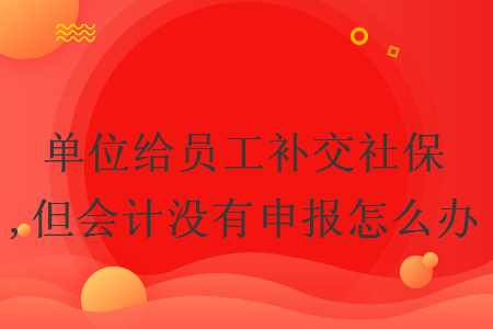 单位给员工补交社保,但会计没有申报怎么办