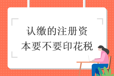 认缴的注册资本要不要印花税 认缴的注册资本要不要印花税